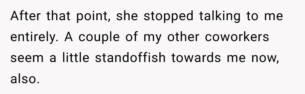 After that point, she stopped talking to me entirely. A couple of my other coworkers seem a little standoffish towards me now, also.