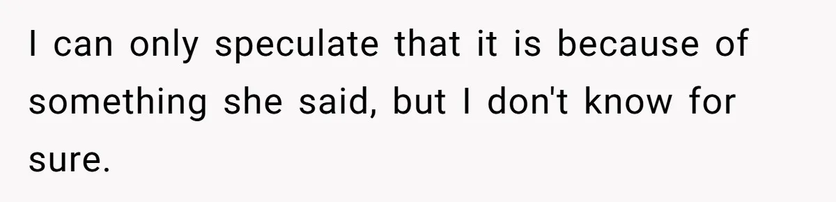 I can only speculate that it is because of something she said, but I don't know for sure.