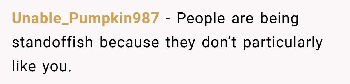 Unable_Pumpkin987 − People are being standoffish because they don’t particularly like you.