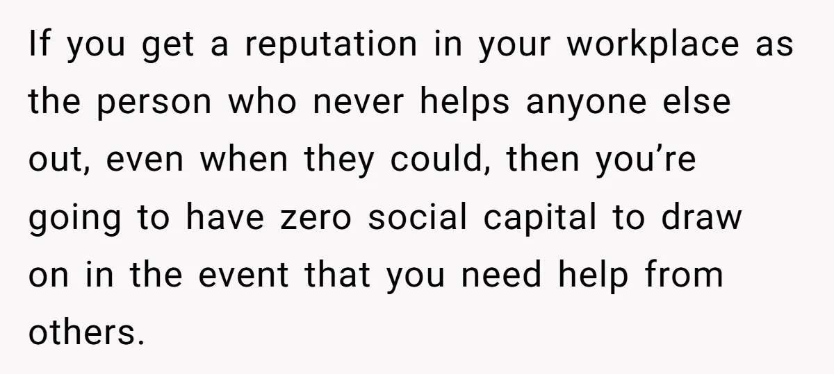 If you get a reputation in your workplace as the person who never helps anyone else out, even when they could, then you’re going to have zero social capital to...