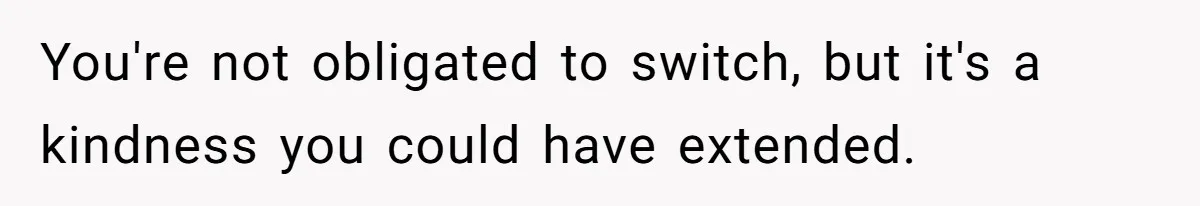 You're not obligated to switch, but it's a kindness you could have extended.