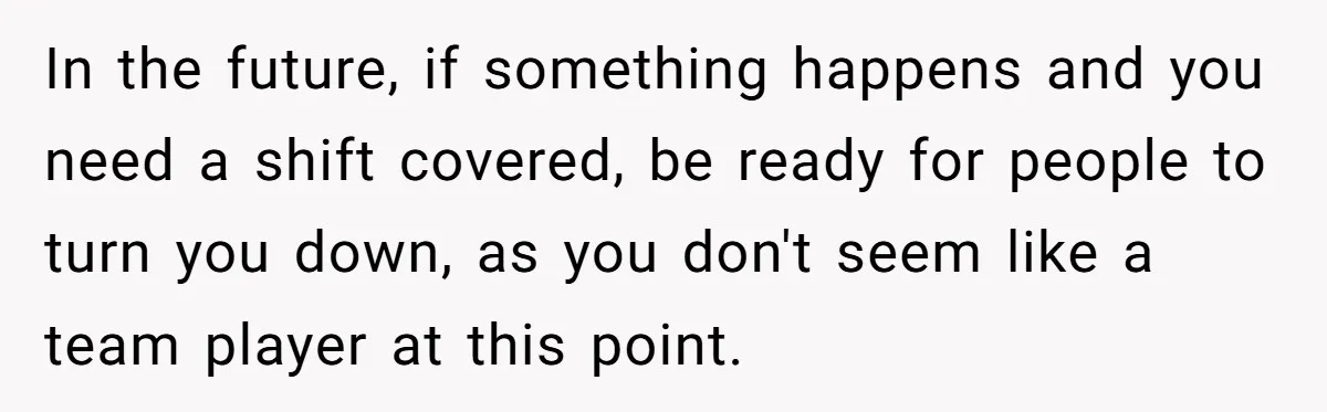In the future, if something happens and you need a shift covered, be ready for people to turn you down, as you don't seem like a team player at this...