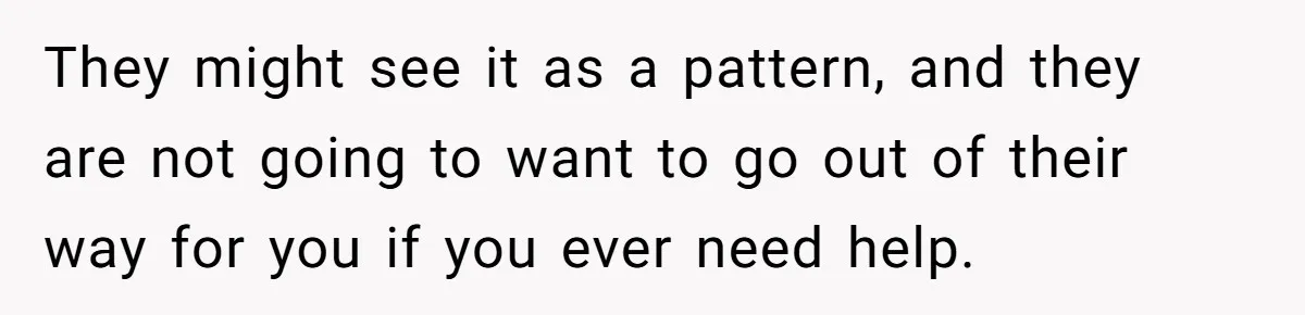 They might see it as a pattern, and they are not going to want to go out of their way for you if you ever need help.