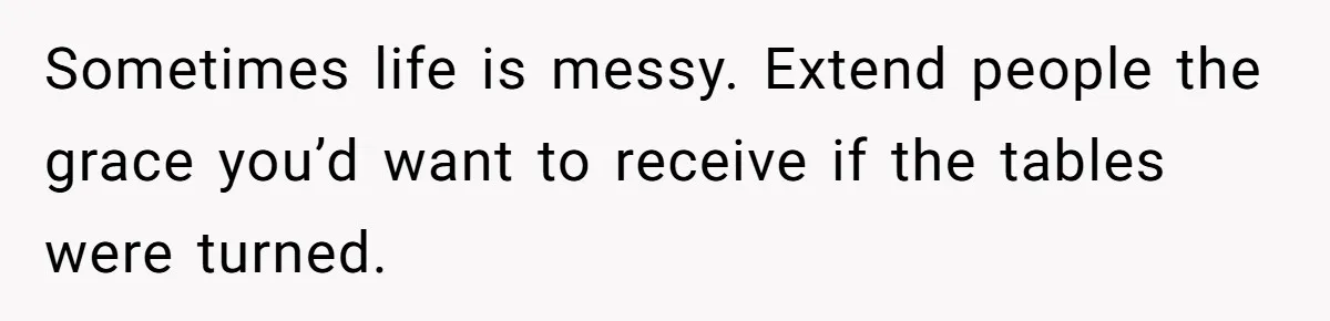 Sometimes life is messy. Extend people the grace you’d want to receive if the tables were turned.