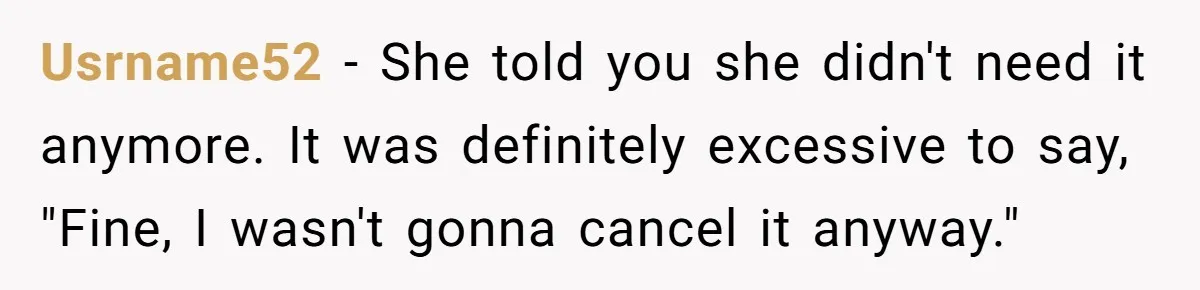 Usrname52 − She told you she didn't need it anymore. It was definitely excessive to say, "Fine, I wasn't gonna cancel it anyway."