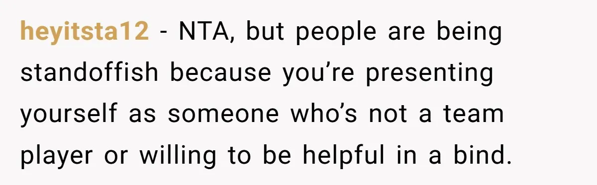 heyitsta12 − NTA, but people are being standoffish because you’re presenting yourself as someone who’s not a team player or willing to be helpful in a bind.