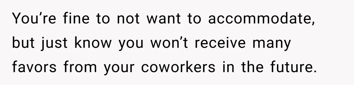 You’re fine to not want to accommodate, but just know you won’t receive many favors from your coworkers in the future.