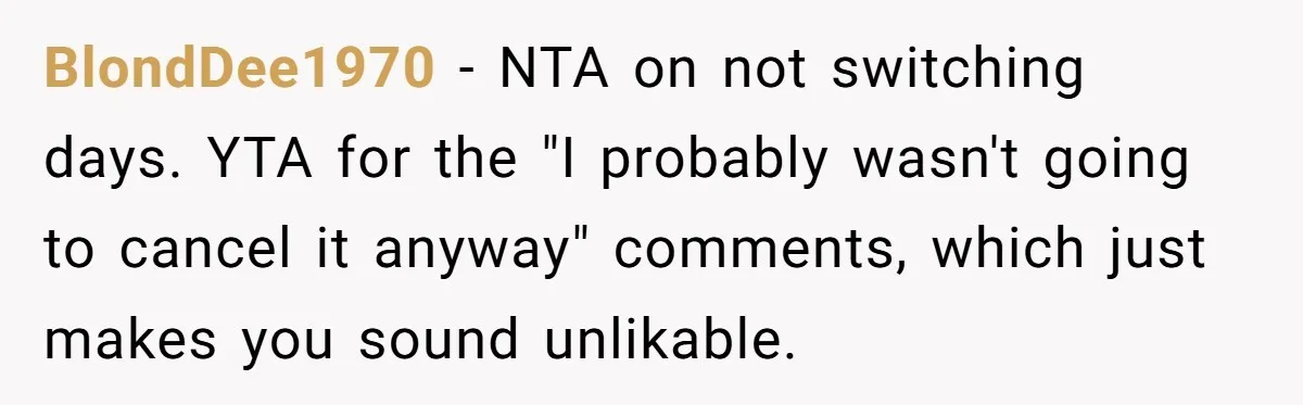 BlondDee1970 − NTA on not switching days. YTA for the "I probably wasn't going to cancel it anyway" comments, which just makes you sound unlikable.