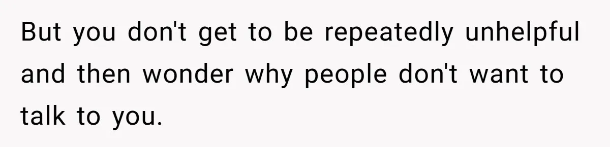 But you don't get to be repeatedly unhelpful and then wonder why people don't want to talk to you.