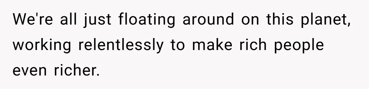 We're all just floating around on this planet, working relentlessly to make rich people even richer.