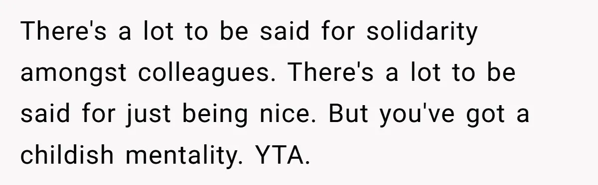 There's a lot to be said for solidarity amongst colleagues. There's a lot to be said for just being nice. But you've got a childish mentality. YTA.