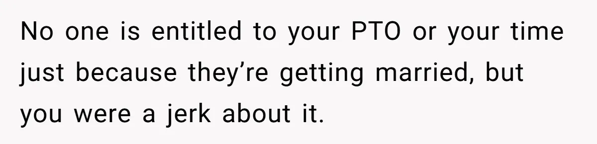 No one is entitled to your PTO or your time just because they’re getting married, but you were a jerk about it.