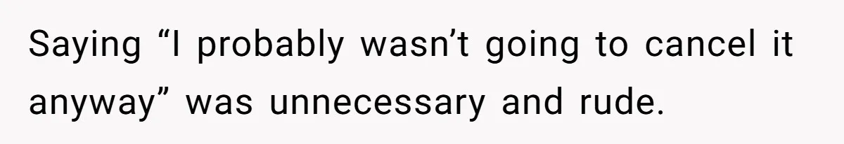 Saying “I probably wasn’t going to cancel it anyway” was unnecessary and rude.