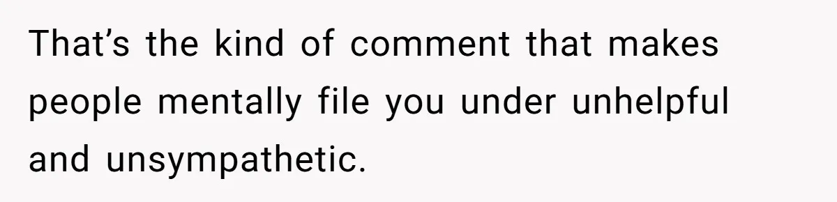 That’s the kind of comment that makes people mentally file you under unhelpful and unsympathetic.