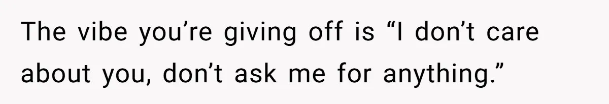 The vibe you’re giving off is “I don’t care about you, don’t ask me for anything.”