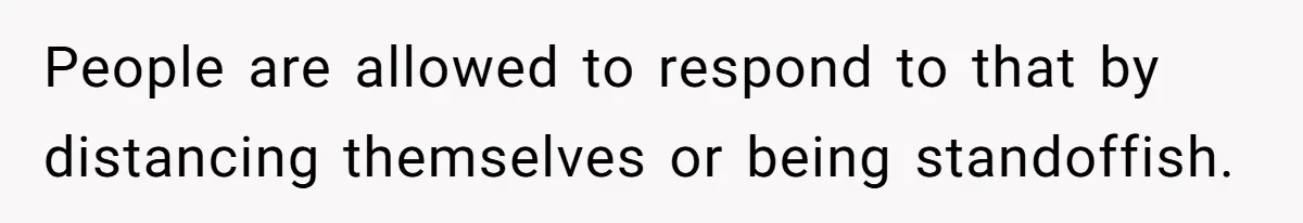 People are allowed to respond to that by distancing themselves or being standoffish.