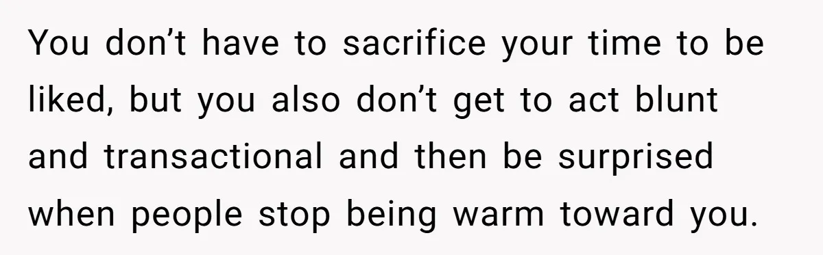 You don’t have to sacrifice your time to be liked, but you also don’t get to act blunt and transactional and then be surprised when people stop being warm toward...
