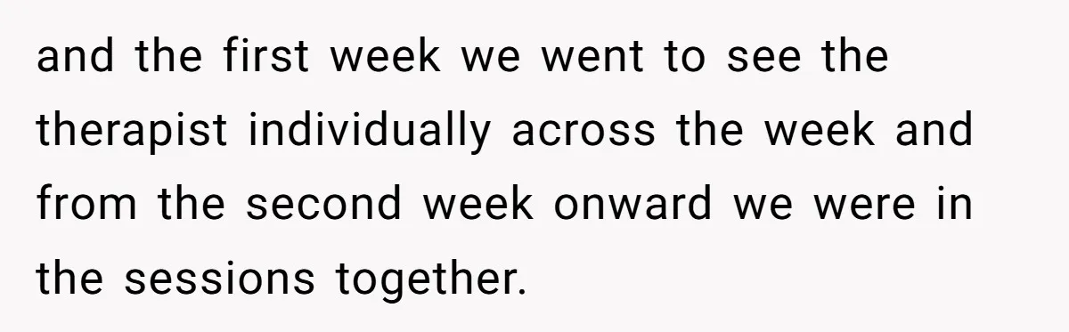and the first week we went to see the therapist individually across the week and from the second week onward we were in the sessions together.