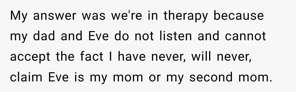 My answer was we're in therapy because my dad and Eve do not listen and cannot accept the fact I have never, will never, claim Eve is my mom or...