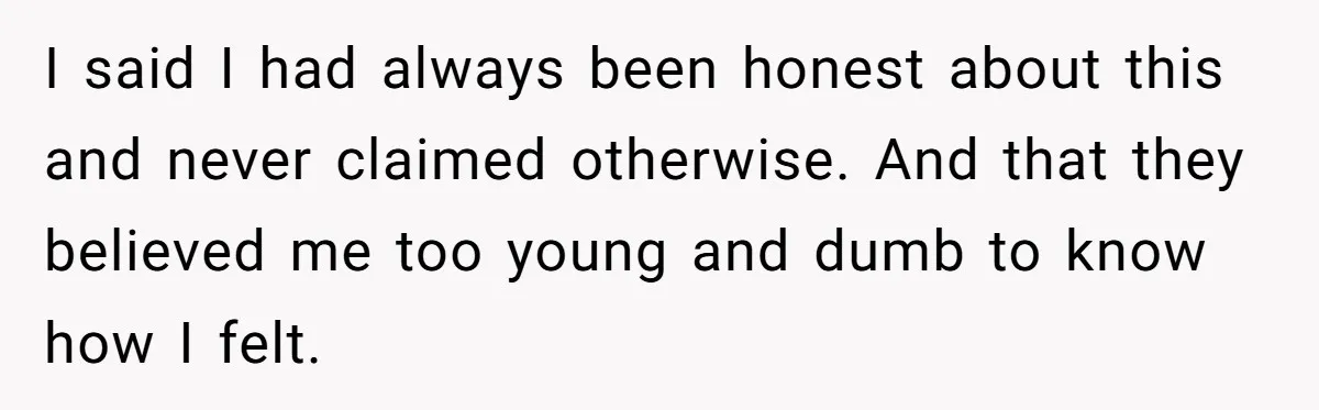 I said I had always been honest about this and never claimed otherwise. And that they believed me too young and dumb to know how I felt.