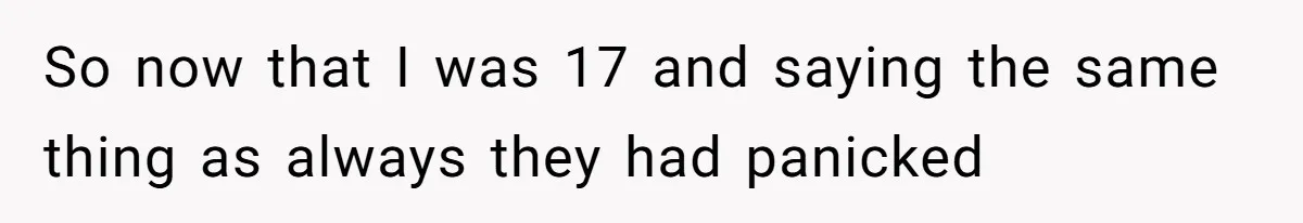 So now that I was 17 and saying the same thing as always they had panicked