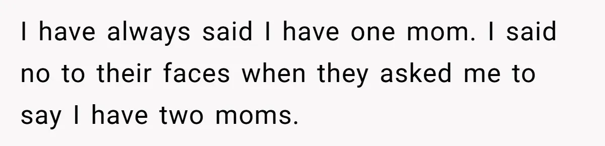 I have always said I have one mom. I said no to their faces when they asked me to say I have two moms.