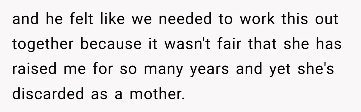 and he felt like we needed to work this out together because it wasn't fair that she has raised me for so many years and yet she's discarded as a...