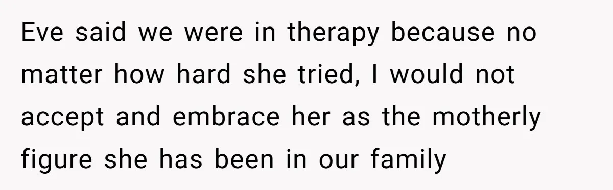 Eve said we were in therapy because no matter how hard she tried, I would not accept and embrace her as the motherly figure she has been in our family