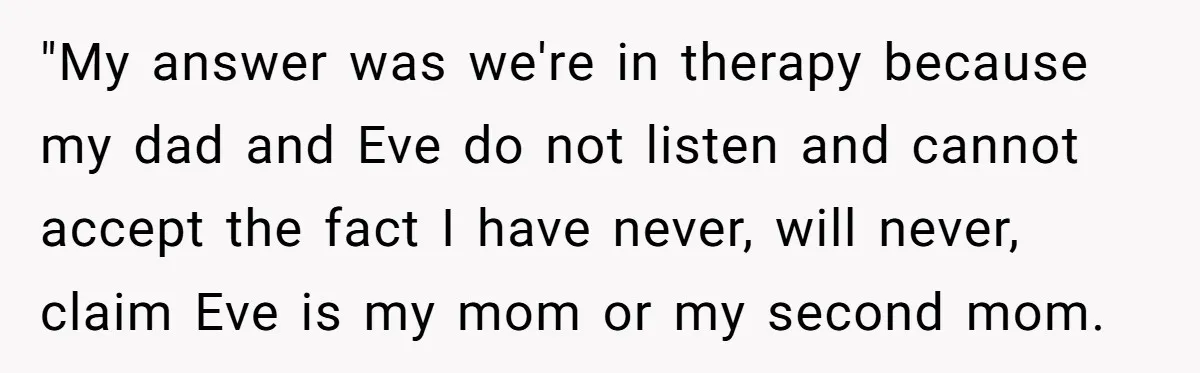 "My answer was we're in therapy because my dad and Eve do not listen and cannot accept the fact I have never, will never, claim Eve is my mom or...