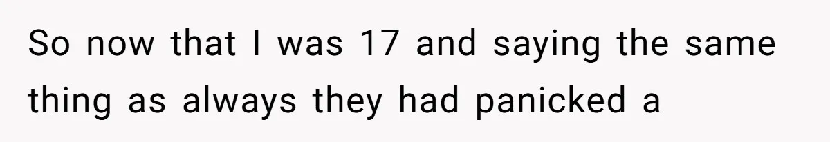 So now that I was 17 and saying the same thing as always they had panicked a