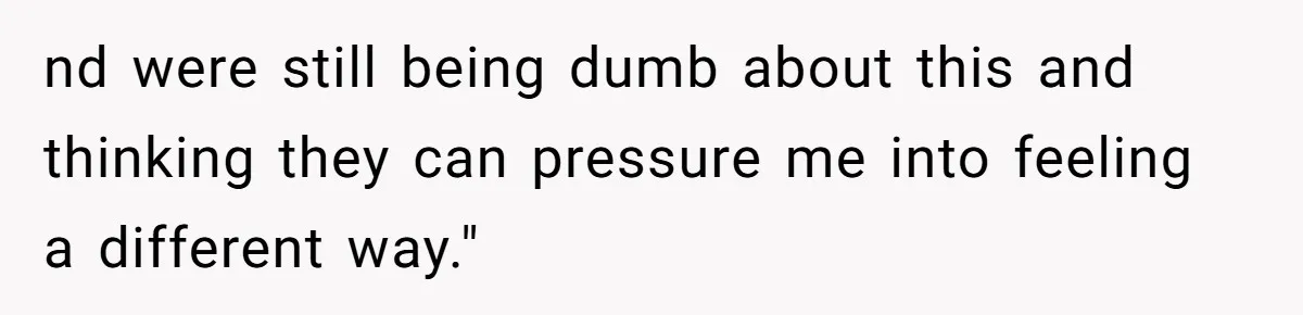 nd were still being dumb about this and thinking they can pressure me into feeling a different way."