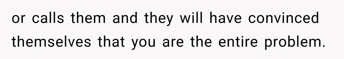 or calls them and they will have convinced themselves that you are the entire problem.