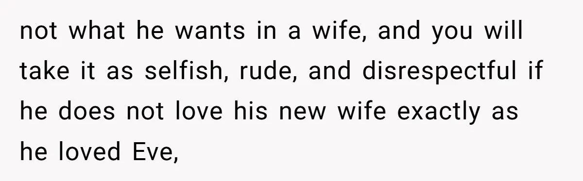 not what he wants in a wife, and you will take it as selfish, rude, and disrespectful if he does not love his new wife exactly as he loved Eve,