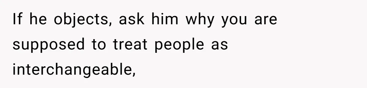 If he objects, ask him why you are supposed to treat people as interchangeable,