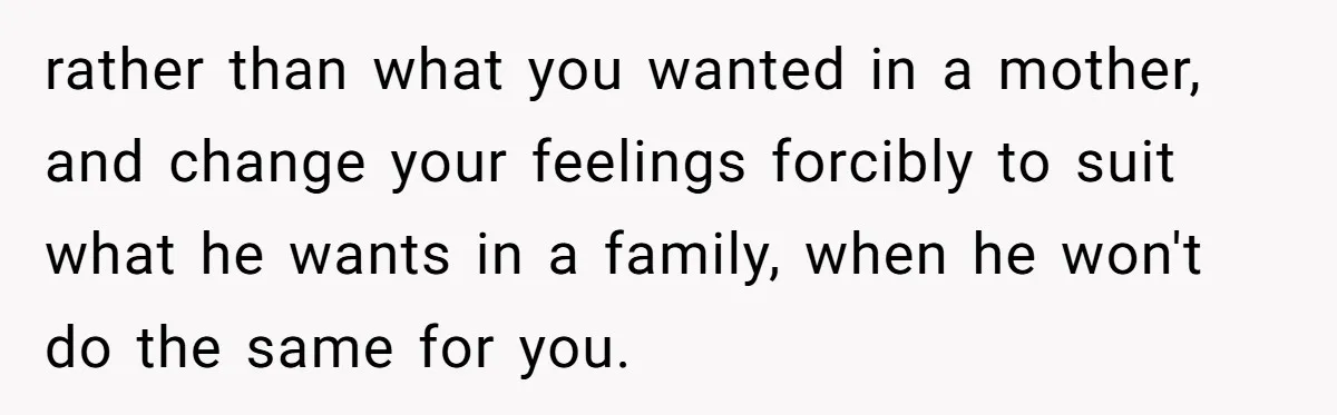 rather than what you wanted in a mother, and change your feelings forcibly to suit what he wants in a family, when he won't do the same for you.