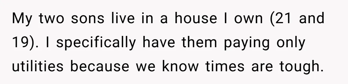 My two sons live in a house I own (21 and 19). I specifically have them paying only utilities because we know times are tough.