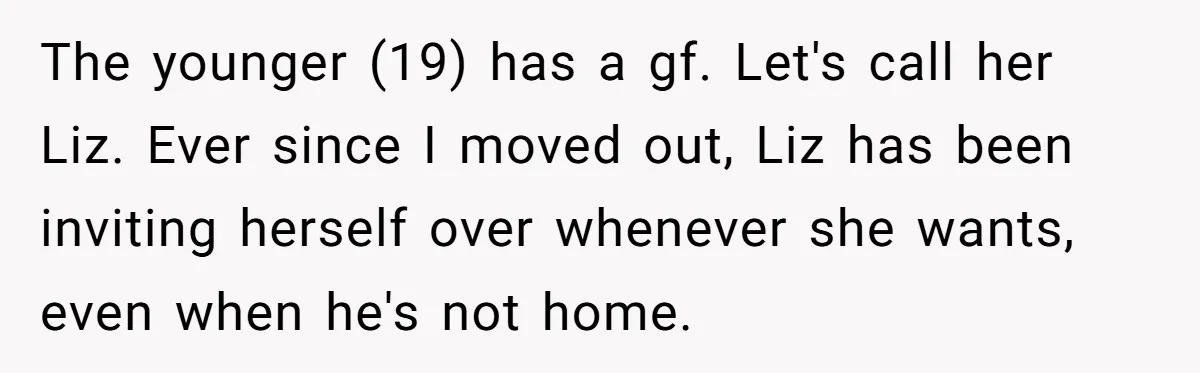 The younger (19) has a gf. Let's call her Liz. Ever since I moved out, Liz has been inviting herself over whenever she wants, even when he's not home.
