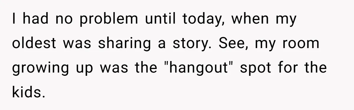 I had no problem until today, when my oldest was sharing a story. See, my room growing up was the "hangout" spot for the kids.