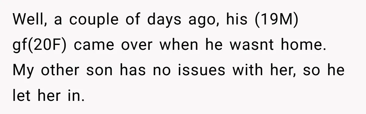 Well, a couple of days ago, his (19M) gf(20F) came over when he wasnt home. My other son has no issues with her, so he let her in.