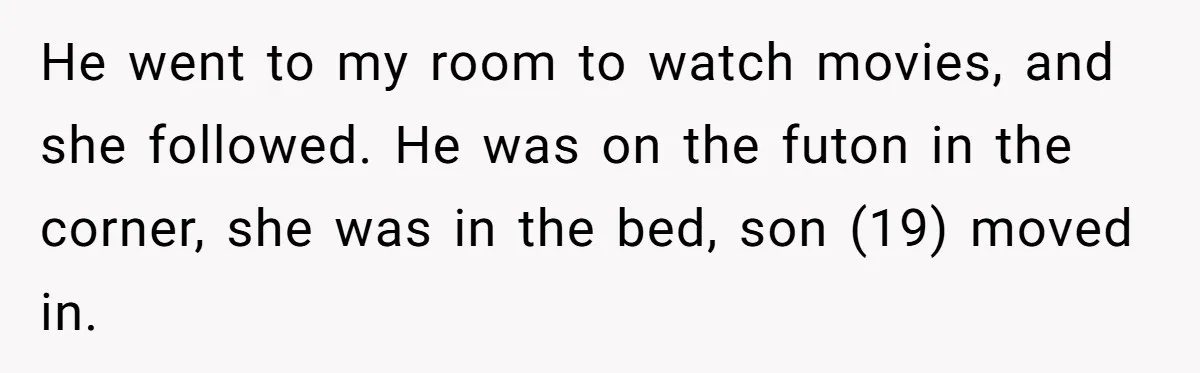 He went to my room to watch movies, and she followed. He was on the futon in the corner, she was in the bed, son (19) moved in.