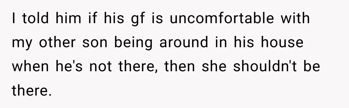 I told him if his gf is uncomfortable with my other son being around in his house when he's not there, then she shouldn't be there.