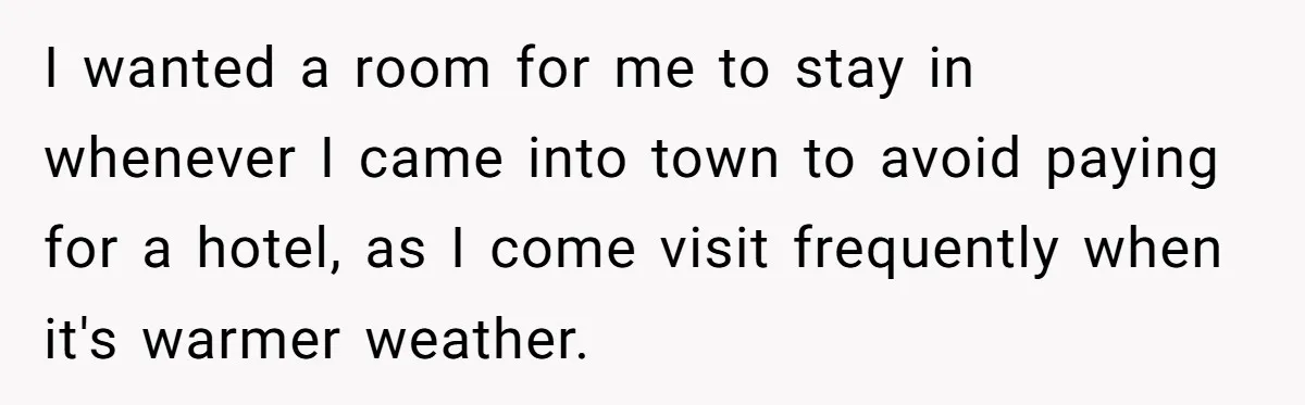 I wanted a room for me to stay in whenever I came into town to avoid paying for a hotel, as I come visit frequently when it's warmer weather.