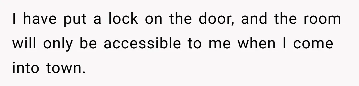 I have put a lock on the door, and the room will only be accessible to me when I come into town.