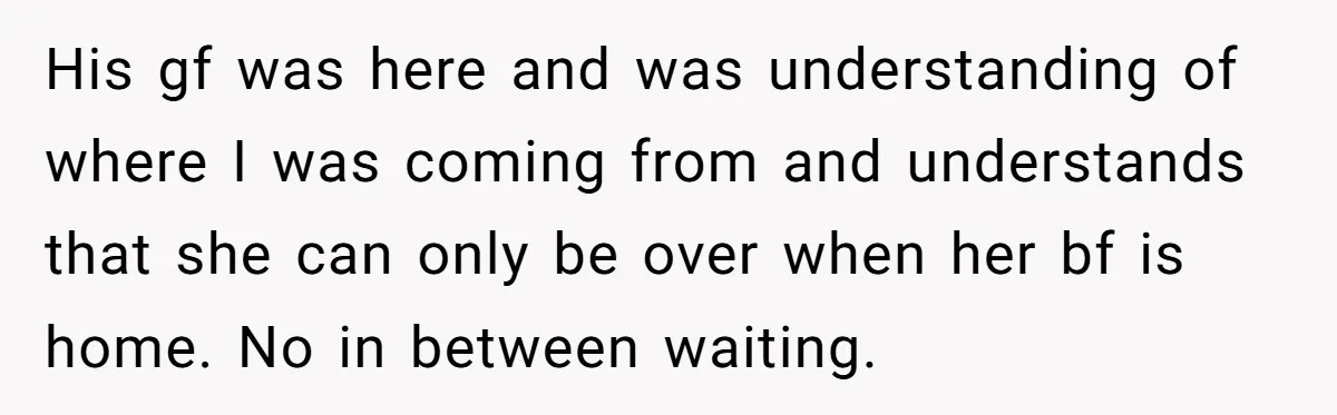 His gf was here and was understanding of where I was coming from and understands that she can only be over when her bf is home. No in between waiting.