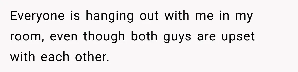 Everyone is hanging out with me in my room, even though both guys are upset with each other.