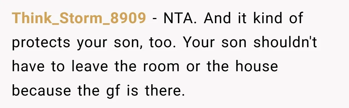 Think_Storm_8909 − NTA. And it kind of protects your son, too. Your son shouldn't have to leave the room or the house because the gf is there.