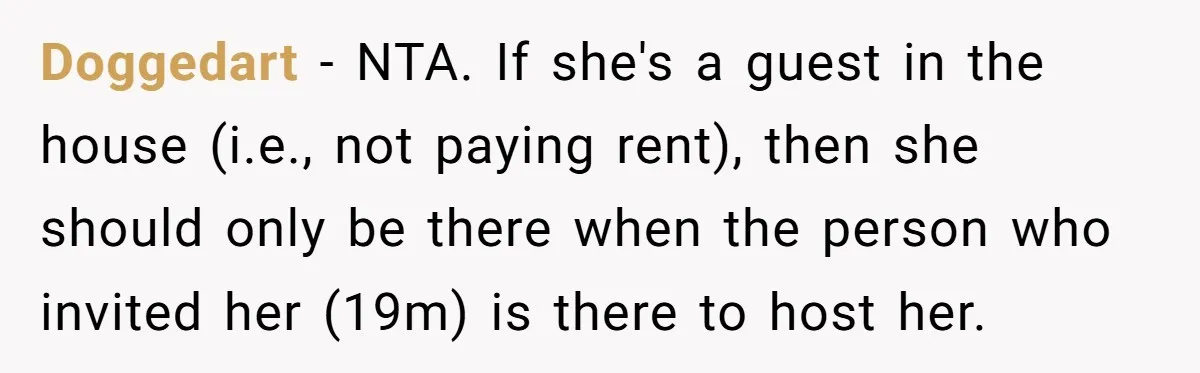 Doggedart − NTA. If she's a guest in the house (i.e., not paying rent), then she should only be there when the person who invited her (19m) is there to...