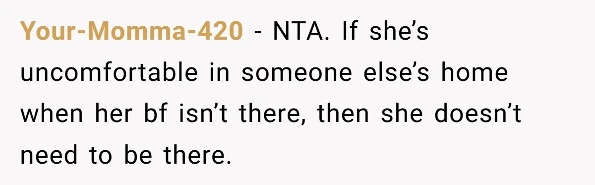 Your-Momma-420 − NTA. If she’s uncomfortable in someone else’s home when her bf isn’t there, then she doesn’t need to be there.