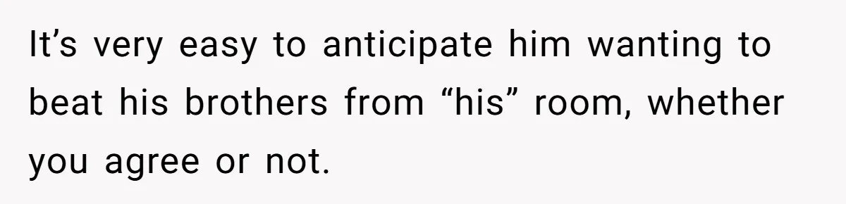 It’s very easy to anticipate him wanting to beat his brothers from “his” room, whether you agree or not.