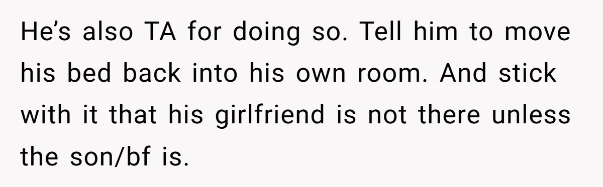 He’s also TA for doing so. Tell him to move his bed back into his own room. And stick with it that his girlfriend is not there unless the son/bf...